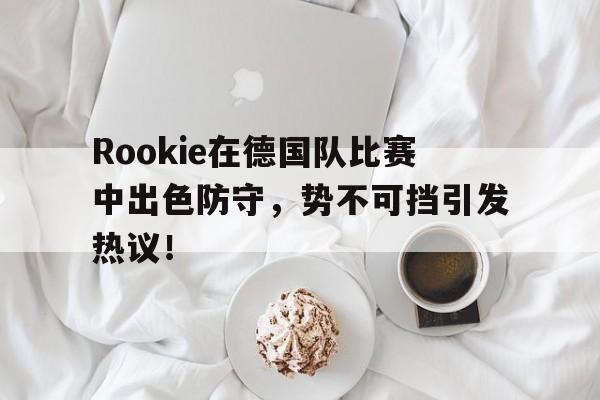 Rookie在德国队比赛中出色防守，势不可挡引发热议！的简单介绍